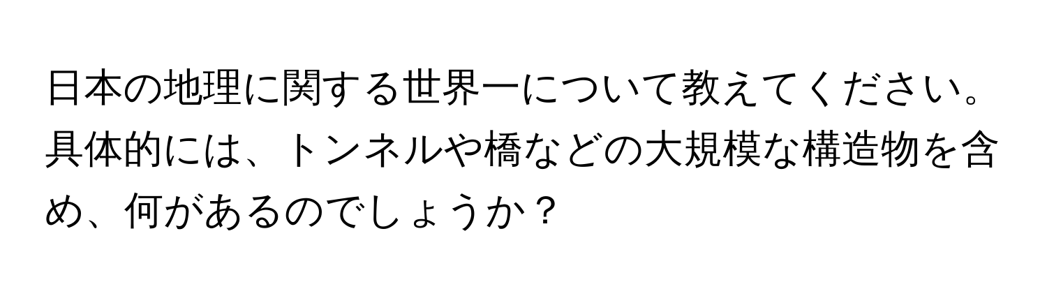 日本の地理に関する世界一について教えてください。具体的には、トンネルや橋などの大規模な構造物を含め、何があるのでしょうか？