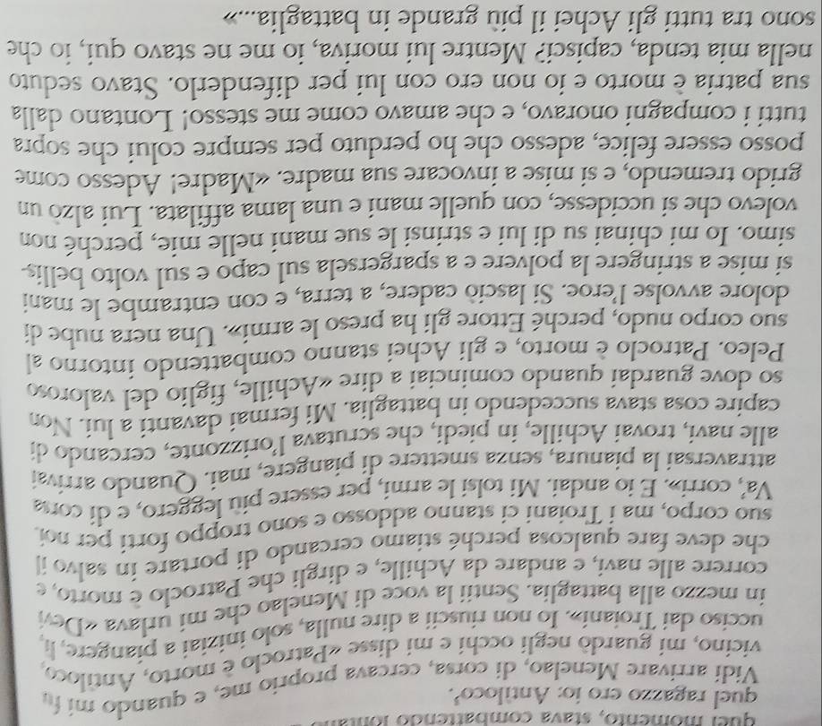 qu el momento, stava combattendo lo n 
quel ragazzo ero io: Antíloco³.
Vidí arrivare Menelao, di corsa, cercava proprio me, e quando mi fu
vicino, mi guardò negli occhi e mi disse «Patroclo è morto, Antiloco,
ucciso dai Troiani». Io non riuscii a dire nulla, solo iniziai a piangere, li,
in mezzo alla battaglia. Sentii la voce di Menelao che mi urlava «Devi
correre alle navi, e andare da Achille, e dirgli che Patroclo è morto, e
che deve fare qualcosa perché stiamo cercando di portare in salvo il
suo corpo, ma i Troiani ci stanno addosso e sono troppo forti per noi.
Va', corri». E io andai. Mi tolsi le armi, per essere più leggero, e di cotsa
attraversai la pianura, senza smettere di piangere, mai. Quando arrivaí
alle navi, trovai Achille, in piedi, che scrutava l’orizzonte, cercando di
capire cosa stava succedendo in battaglia. Mi fermai davanti a lui. Non
so dove guardai quando cominciai a dire «Achille, figlio del valoroso
Peleo. Patroclo è morto, e gli Achei stanno combattendo intorno al
suo corpo nudo, perché Ettore gli ha preso le armi». Una nera nube di
dolore avvolse l’eroe. Si lasciò cadere, a terra, e con entrambe le mani
si mise a stringere la polvere e a spargersela sul capo e sul volto bellis-
simo. Io mi chinai su di lui e strinsi le sue mani nelle mie, perché non
volevo che si uccidesse, con quelle mani e una lama affilata. Lui alzò un
grido tremendo, e si mise a invocare sua madre. «Madre! Adesso come
posso essere felice, adesso che ho perduto per sempre colui che sopra
tutti i compagni onoravo, e che amavo come me stesso! Lontano dalla
sua patria è morto e io non ero con lui per difenderlo. Stavo seduto
nella mia tenda, capisci? Mentre lui moriva, io me ne stavo qui, io che
sono tra tutti gli Achei il più grande in battaglia...»