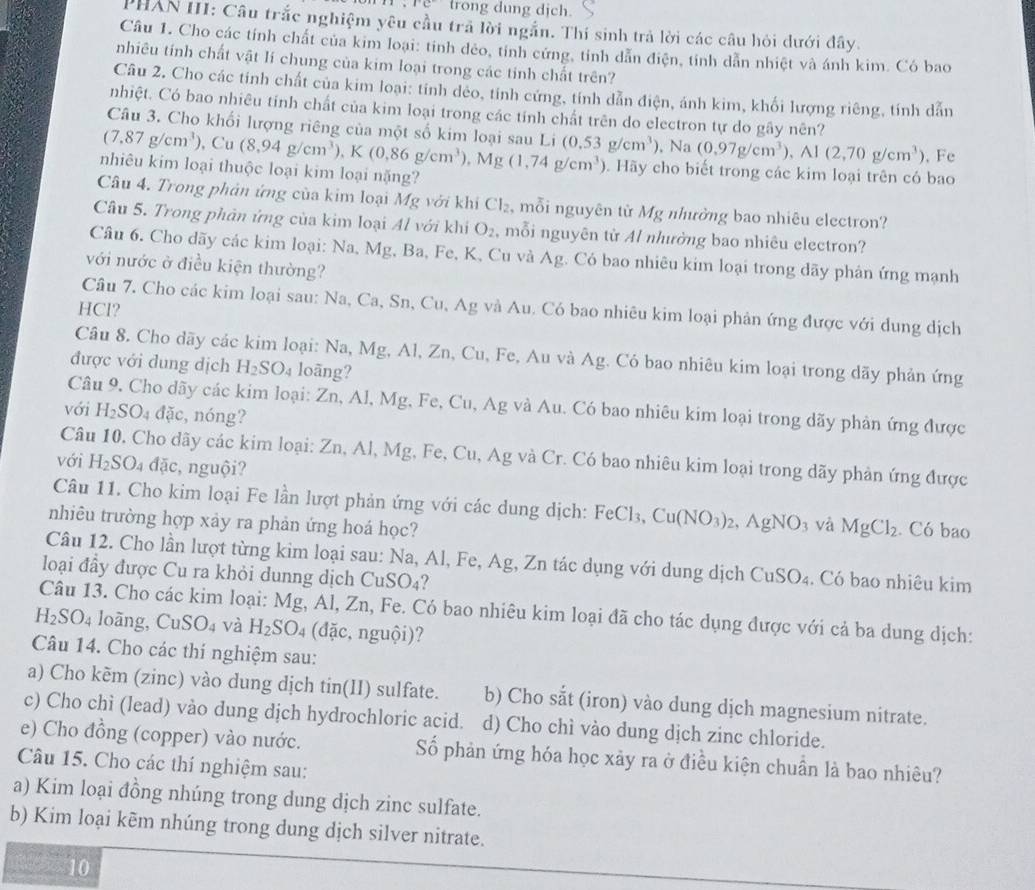 1°C trong dung dịch.
PHAN III: Câu trắc nghiệm yêu cầu trã lời ngắn. Thí sinh trả lời các câu hỏi dưới đây.
Câu 1. Cho các tính chất của kim loại: tinh dẻo, tính cứng, tính dẫn điện, tính dẫn nhiệt và ánh kim. Có bao
nhiêu tính chất vật lí chung của kim loại trong các tính chất trên?
Câu 2. Cho các tính chất của kim loại: tính deo, tính cứng, tính dẫn điện, ánh kim, khối lượng riêng, tính dẫn
nhiệt. Có bao nhiêu tính chất của kim loại trong các tính chất trên do electron tự do gây nên?
Câu 3. Cho khối lượng riêng của một số kim loại sau Li
(7.87g/cm^3) , Cu (0.53g/cm^3) , Na (0.97g/cm^3) Al(2,70g/cm^3) , Fe
nhiêu kim loại thuộc loại kim loại nặng? (8,94g/cm^3),K(0.86g/cm^3),Mg(1,74g/cm^3). Hãy cho biết trong các kim loại trên có bao
Câu 4. Trong phản ứng của kim loại Mg với khi Cl_2 , mỗi nguyên từ Mg nhưởng bao nhiêu electron?
Câu 5. Trong phản ứng của kim loại Al với khi O_2 , mỗi nguyên từ Al nhường bao nhiêu electron?
Câu 6. Cho dãy các kim loại: Na, Mg, Ba, Fe, K, Cu và Ag. Có bao nhiêu kim loại trong dãy phản ứng mạnh
với nước ở điều kiện thường?
Câu 7. Cho các kim loại sau: Na, Ca, Sn, Cu, Ag và Au. Có bao nhiêu kim loại phản ứng được với dung dịch
HCl?
Câu 8. Cho dãy các kim loại: Na, Mg, Al, Zn, Cu, Fe, Au và Ag. Có bao nhiêu kim loại trong dãy phản ứng
được với dung dịch H_2SO_4 loãng?
Câu 9. Cho dãy các kim loại: Zn, Al, Mg, Fe, Cu, Ag và Au. Có bao nhiêu kim loại trong dãy phản ứng được
với H_2SO_4 dac , nóng?
Câu 10. Cho dãy các kim loại: Zn, Al, Mg, Fe, Cu, Ag và Cr. Có bao nhiêu kim loại trong dãy phản ứng được
với H_2SO_4 doverline ac , nguội?
Câu 11. Cho kim loại Fe lần lượt phản ứng với các dung dịch: FeCl_3,Cu(NO_3)_2,AgNO_3 và MgCl_2. Có bao
nhiêu trường hợp xảy ra phản ứng hoá học?
Câu 12. Cho lần lượt từng kim loại sau: Na, Al, Fe, Ag, Zn tác dụng với dung dịch (
loại đầy được Cu ra khỏi dunng dịch CuSO₄? CuSO_4. Có bao nhiêu kim
Câu 13. Cho các kim loại: Mg, Al, Zn, Fe. Có bao nhiêu kim loại đã cho tác dụng được với cả ba dung dịch:
H_2SO_4 loāng, CuSO_4 và H_2SO_4 (đặc, nguội)?
Câu 14. Cho các thí nghiệm sau:
a) Cho kẽm (zinc) vào dung dịch tin(II) sulfate. b) Cho sắt (iron) vào dung dịch magnesium nitrate.
c) Cho chì (lead) vào dung dịch hydrochloric acid. d) Cho chì vào dung dịch zinc chloride.
e) Cho đồng (copper) vào nước. Số phản ứng hóa học xảy ra ở điều kiện chuẩn là bao nhiêu?
Câu 15. Cho các thí nghiệm sau:
a) Kim loại đồng nhúng trong dung dịch zinc sulfate.
b) Kim loại kẽm nhúng trong dung dịch silver nitrate.
1   10