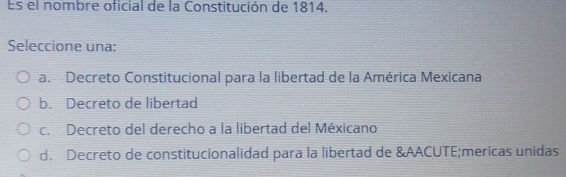 Es el nombre oficial de la Constitución de 1814.
Seleccione una:
a. Decreto Constitucional para la libertad de la América Mexicana
b. Decreto de libertad
c. Decreto del derecho a la libertad del Méxicano
d. Decreto de constitucionalidad para la libertad de &AACUTE;mericas unidas