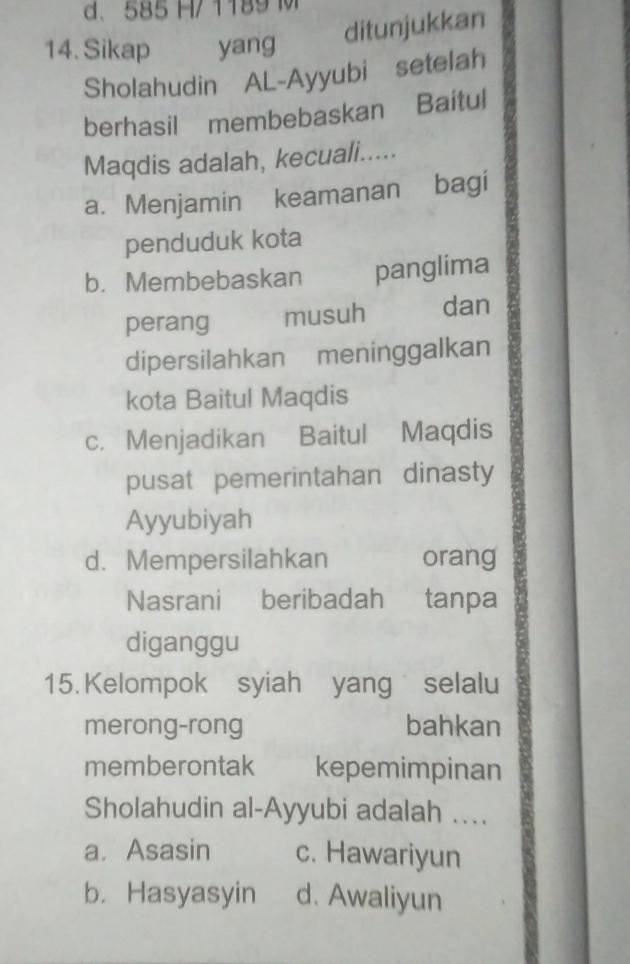 d. 585 H/ 1189 M
14. Sikap yang
ditunjukkan
Sholahudin AL-Ayyubi setelah
berhasil membebaskan Baitul
Maqdis adalah, kecuali.....
a. Menjamin keamanan bagi
penduduk kota
b. Membebaskan panglima
perang musuh dan
dipersilahkan meninggalkan
kota Baitul Maqdis
c. Menjadikan Baitul Maqdis
pusat pemerintahan dinasty
Ayyubiyah
d. Mempersilahkan orang
Nasrani beribadah tanpa
diganggu
15. Kelompok syiah yang selalu
merong-rong bahkan
memberontak kepemimpinan
Sholahudin al-Ayyubi adalah ..
a. Asasin c. Hawariyun
b. Hasyasyin d. Awaliyun