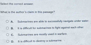 Select the correct answer.
What is the author's claim in this passage?
A. Submarines are able to successfully navigate under water.
B. It is difficult for submarines to fight against each other.
C. Submarines are mostly used in warfare.
D. It is difficult to destroy a submarine.