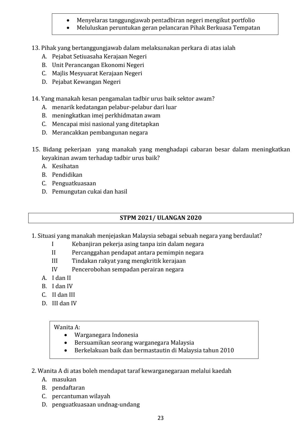 Menyelaras tanggungjawab pentadbiran negeri mengikut portfolio
Meluluskan peruntukan geran pelancaran Pihak Berkuasa Tempatan
13. Pihak yang bertanggungjawab dalam melaksanakan perkara di atas ialah
A. Pejabat Setiuasaha Kerajaan Negeri
B. Unit Perancangan Ekonomi Negeri
C. Majlis Mesyuarat Kerajaan Negeri
D. Pejabat Kewangan Negeri
14. Yang manakah kesan pengamalan tadbir urus baik sektor awam?
A. menarik kedatangan pelabur-pelabur dari luar
B. meningkatkan imej perkhidmatan awam
C. Mencapai misi nasional yang ditetapkan
D. Merancakkan pembangunan negara
15. Bidang pekerjaan yang manakah yang menghadapi cabaran besar dalam meningkatkan
keyakinan awam terhadap tadbir urus baik?
A. Kesihatan
B. Pendidikan
C. Penguatkuasaan
D. Pemungutan cukai dan hasil
STPM 2021/ ULANGAN 2020
1. Situasi yang manakah menjejaskan Malaysia sebagai sebuah negara yang berdaulat?
I Kebanjiran pekerja asing tanpa izin dalam negara
I Percanggahan pendapat antara pemimpin negara
III Tindakan rakyat yang mengkritik kerajaan
IV Pencerobohan sempadan perairan negara
A. I dan II
B. I dan IV
C. II dan III
D. III dan IV
Wanita A:
Warganegara Indonesia
Bersuamikan seorang warganegara Malaysia
Berkelakuan baik dan bermastautin di Malaysia tahun 2010
2. Wanita A di atas boleh mendapat taraf kewarganegaraan melalui kaedah
A. masukan
B. pendaftaran
C. percantuman wilayah
D. penguatkuasaan undnag-undang
23