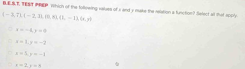 TEST PREP Which of the following values of x and y make the relation a function? Select all that apply.
(-3,7),(-2,3),(0,8),(1,-1), (x,y)
x=-4, y=0
x=1, y=-2
x=5, y=-1
x=2, y=8