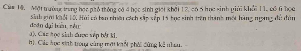 Một trường trung học phổ thông có 4 học sinh giỏi khối 12, có 5 học sinh giỏi khối 11, có 6 học 
sinh giỏi khối 10. Hỏi có bao nhiêu cách sắp xếp 15 học sinh trên thành một hàng ngang đề đón 
đoàn đại biểu, nếu: 
a). Các học sinh được xếp bất kì. 
b). Các học sinh trong cùng một khối phải đứng kề nhau.