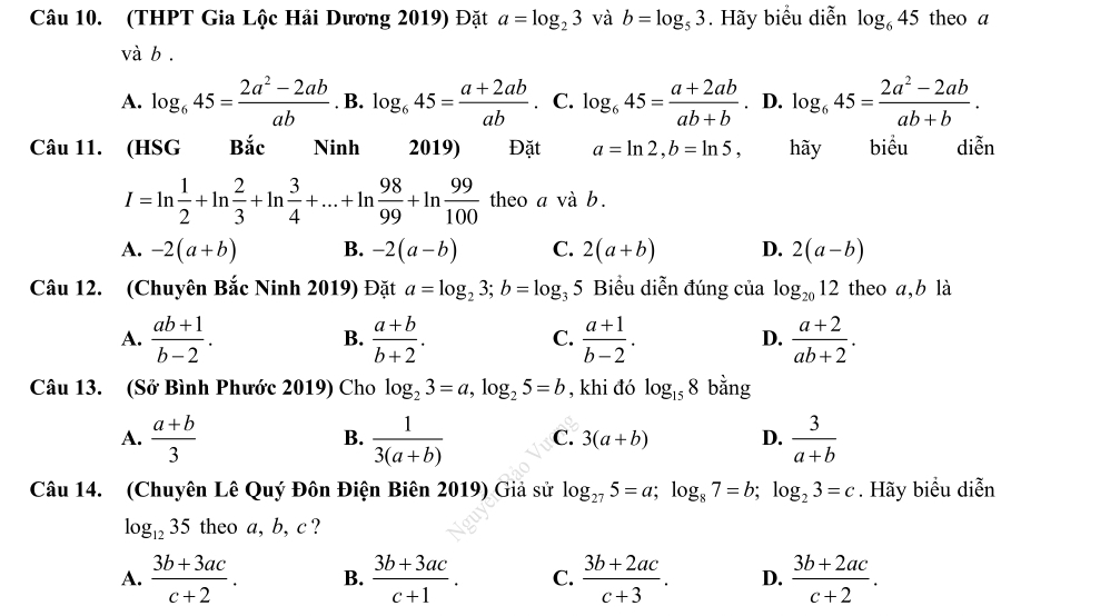 (THPT Gia Lộc Hải Dương 2019) Đặt a=log _23 và b=log _53. Hãy biểu diễn log _645 theo a
và b .
A. log _645= (2a^2-2ab)/ab . B. log _645= (a+2ab)/ab . C. log _645= (a+2ab)/ab+b . D. log _645= (2a^2-2ab)/ab+b .
Câu 11. (HSG Bắc Ninh 2019) Đặt a=ln 2,b=ln 5, hãy biểu diễn
I=ln  1/2 +ln  2/3 +ln  3/4 +...+ln  98/99 +ln  99/100  theo a và b.
A. -2(a+b) B. -2(a-b) C. 2(a+b) D. 2(a-b)
Câu 12. (Chuyên Bắc Ninh 2019) Đặt a=log _23;b=log _35 Biểu diễn đúng của log _2012 theo a,b là
A.  (ab+1)/b-2 .  (a+b)/b+2 .  (a+1)/b-2 .  (a+2)/ab+2 .
B.
C.
D.
Câu 13. (Sở Bình Phước 2019) Cho log _23=a,log _25=b , khi đó log _158 bằng
A.  (a+b)/3   1/3(a+b)  C. 3(a+b) D.  3/a+b 
B.
Câu 14. (Chuyên Lê Quý Đôn Điện Biên 2019) Giả sử log _275=a;log _87=b;log _23=c. Hãy biểu diễn
log _1235 theo a, b, c ?
A.  (3b+3ac)/c+2 . B.  (3b+3ac)/c+1 . C.  (3b+2ac)/c+3 . D.  (3b+2ac)/c+2 .