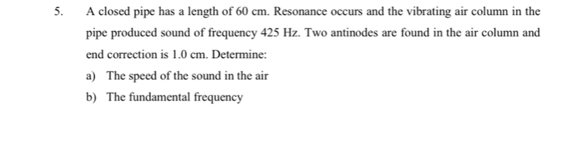 A closed pipe has a length of 60 cm. Resonance occurs and the vibrating air column in the 
pipe produced sound of frequency 425 Hz. Two antinodes are found in the air column and 
end correction is 1.0 cm. Determine: 
a) The speed of the sound in the air 
b) The fundamental frequency