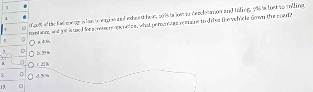 If 40% of the fuel energy is lost to engine and exhaust heat, 10% is lost to deceleration and idling, 7% is lost to rolling
4.
resistance, and 3% is used for accessory operation, what percentage remains to drive the vehicle down the road?
6. a. 40%
7. b. 35%
8. c. 25%
9. d. 30%
10.