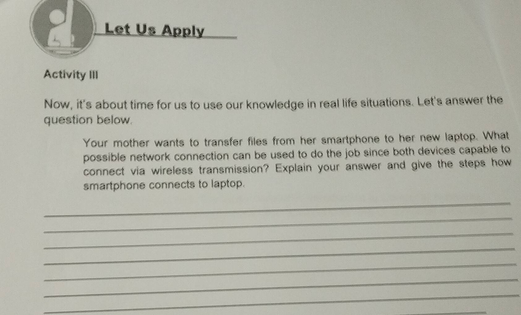 Let Us Apply 
Activity III 
Now, it's about time for us to use our knowledge in real life situations. Let's answer the 
question below. 
Your mother wants to transfer files from her smartphone to her new laptop. What 
possible network connection can be used to do the job since both devices capable to 
connect via wireless transmission? Explain your answer and give the steps how 
smartphone connects to laptop. 
_ 
_ 
_ 
_ 
_ 
_ 
_