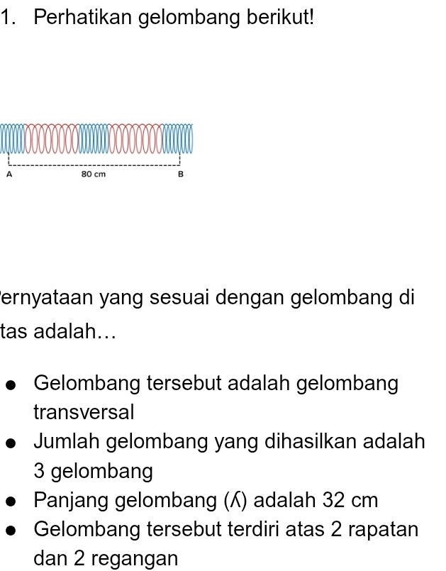 Perhatikan gelombang berikut! 
ernyataan yang sesuai dengan gelombang di 
tas adalah... 
Gelombang tersebut adalah gelombang 
transversal 
Jumlah gelombang yang dihasilkan adalah
3 gelombang 
Panjang gelombang () adalah 32 cm
Gelombang tersebut terdiri atas 2 rapatan 
dan 2 regangan