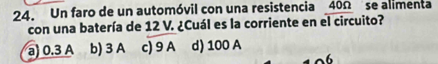 Un faro de un automóvil con una resistencia 40Ω se alimenta
con una batería de 12 V. ¿Cuál es la corriente en el circuito?
a) 0.3 A b) 3 A c) 9 A d) 100 A
6