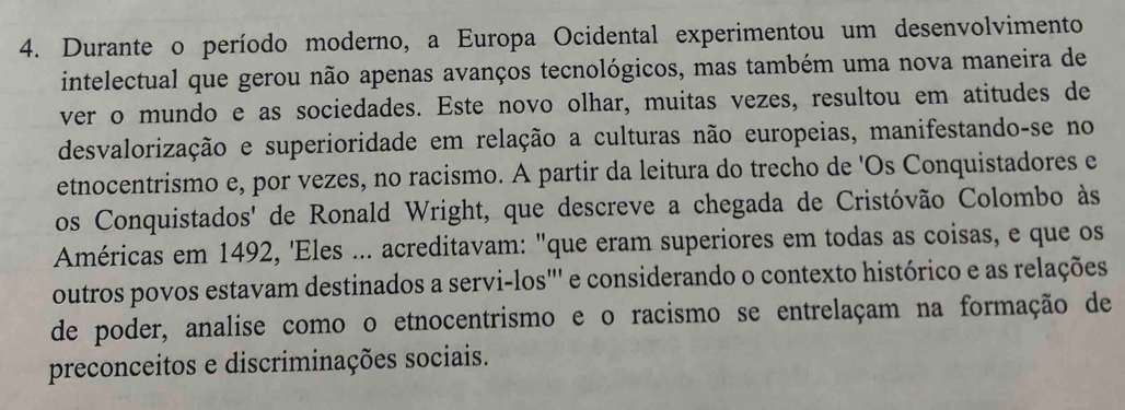 Durante o período moderno, a Europa Ocidental experimentou um desenvolvimento 
intelectual que gerou não apenas avanços tecnológicos, mas também uma nova maneira de 
ver o mundo e as sociedades. Este novo olhar, muitas vezes, resultou em atitudes de 
desvalorização e superioridade em relação a culturas não europeias, manifestando-se no 
etnocentrismo e, por vezes, no racismo. A partir da leitura do trecho de 'Os Conquistadores e 
os Conquistados' de Ronald Wright, que descreve a chegada de Cristóvão Colombo às 
Américas em 1492, 'Eles ... acreditavam: "que eram superiores em todas as coisas, e que os 
outros povos estavam destinados a servi-los''' e considerando o contexto histórico e as relações 
de poder, analise como o etnocentrismo e o racismo se entrelaçam na formação de 
preconceitos e discriminações sociais.