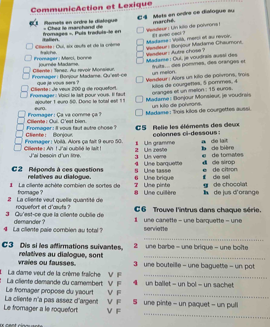 CommunicAction et Lexique
a Remets en ordre le dialogue C4 Mets en ordre ce dialogue au
marché.
« Chez le marchand de
fromages ». Puis traduis-le en Vendeur : Un kilo de poivrons!
Et avec ceci ?
italien.
Cliente : Oui, six œufs et de la crème  Madame : Voilà, merci et au revoir.
Vendeur : Bonjour Madame Chaumont.
fraîche.
Vendeur : Autre chose ?
Fromager : Merci, bonne
Madame : Oui, je voudrais aussi des
journée Madame.
Cliente : Tenez. Au revoir Monsieur. fruits... des pommes, des oranges et
Fromager : Bonjour Madame. Qu'est-ce
un melon.
que je vous sers ? Vendeur: Alors un kilo de poivrons, trois
Cliente: Je veux 200 g de roquefort. kilos de courgettes, 5 pommes, 4
Fromager : Voici le lait pour vous. Il faut oranges et un melon : 15 euros.
ajouter 1 euro 50. Donc le total est 11 Madame : Bonjour Monsieur, je voudrais
euro.
un kilo de poivrons.
* Fromager : Ça va comme ça  ? Madame : Trois kilos de courgettes aussi.
Cliente: Oui. C'est bien.
Fromager : ll vous faut autre chose ? C5 Relie les éléments des deux
Cliente : Bonjour. colonnes ci-dessous :
Fromager : Voilà. Alors ça fait 9 euro 50. 1 Un gramme a de lait
Cliente: Ah ! J'ai oublié le lait ! 2 Un zeste b de bière
J'ai besoin d'un litre. 3 Un verre c de tomates
4 Une barquette d de sirop
C2 Réponds à ces questions 5 Une tasse e de citron
relatives au dialogue. 6 Une brique £ de sel
ILa cliente achète combien de sortes de 7 Une pinte g de chocolat
fromage ? 8 Une cuillère h de jus d'orange
2 La cliente veut quelle quantité de
roquefort et d'œufs ? C6 Trouve l'intrus dans chaque série.
3 Qu'est-ce que la cliente oublie de
demander ? 1 une canette - une barquette - une
4 La cliente paie combien au total ? serviette
_
C3 Dis si les affirmations suivantes,  2 une barbe - une brique - une boîte
relatives au dialogue, sont_
vraies ou fausses. 3 une bouteille - une baguette - un pot
I  La dame veut de la crème fraîche V F_
La cliente demande du camembert V F 4 un ballet - un bol - un sachet
Le fromager propose du yaourt V F
_
La cliente n'a pas assez d'argent V F 5 une pinte - un paquet - un pull
_
Le fromager a le roquefort V F