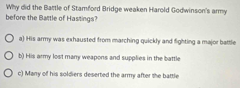 Why did the Battle of Stamford Bridge weaken Harold Godwinson's army
before the Battle of Hastings?
a) His army was exhausted from marching quickly and fighting a major battle
b) His army lost many weapons and supplies in the battle
c) Many of his soldiers deserted the army after the battle