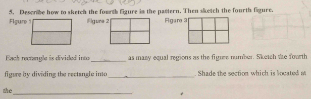 Describe how to sketch the fourth figure in the pattern. Then sketch the fourth figure. 
Figure 1Figure 2Figure 3 
Each rectangle is divided into _as many equal regions as the figure number. Sketch the fourth 
figure by dividing the rectangle into_ . Shade the section which is located at 
_ 
the