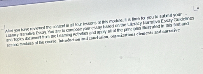 After you have reviewed the content in all four lessons of this module, it is time for you to submit your 
Literacy Narrative Essay. You are to compose your essay based on the Lileracy Narrative Essay Guidelines 
and Topics document from the Leaming Activities and apply all of the principles illustrated in this first and 
second modules of the course. Introduction and conclusion, organizations elements and narrative