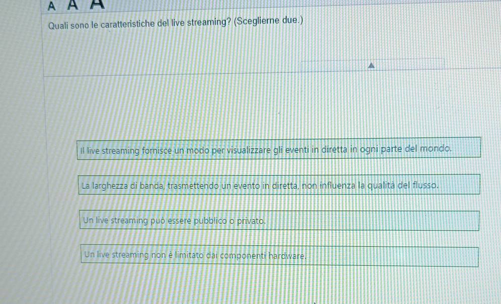 A A A
Quali sono le caratteristiche del live streaming? (Sceglierne due.)
Il live streaming fornisce un modo per visualizzare gli eventi in diretta in ogni parte del mondo.
La larghezza di banda, trasmettendo un evento in diretta, non influenza la qualità del flusso.
Un live streaming può essere pubblico o privato.
Un live streaming non è limitato dai componenti hardware.