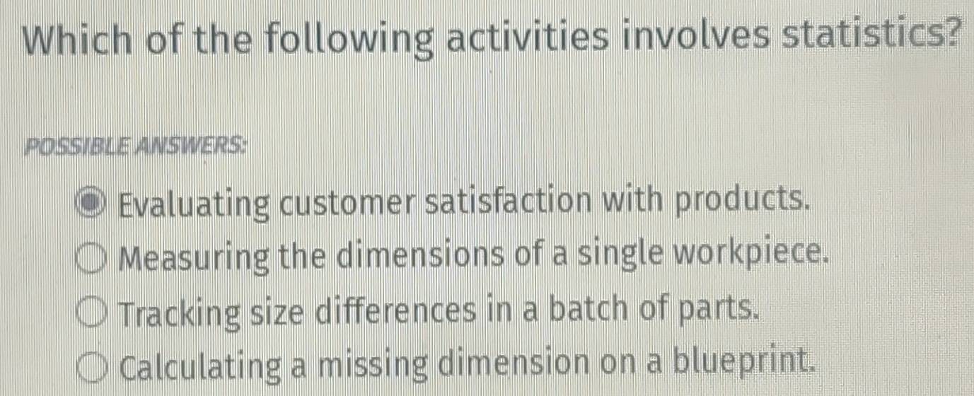 Which of the following activities involves statistics?
POSSIBLE ANSWERS:
Evaluating customer satisfaction with products.
Measuring the dimensions of a single workpiece.
Tracking size differences in a batch of parts.
Calculating a missing dimension on a blueprint.