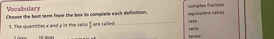 Vocabulary complex fraction
Choose the best term from the box to complete each definition.
equivalent ratios
1. The quantities x and y in the ratio  x/y  are called_
rate
ratio
2 doas 10 dogs terms