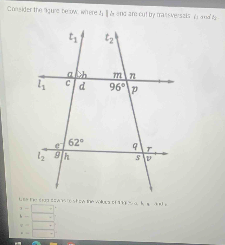 Consider the figure below, where l_1parallel l_2 and are cut by transversals t_1 and t_2-
Use the drop downs to show the values of angles a, 6, 4, and
a=
b= □ 
q-|
v= |