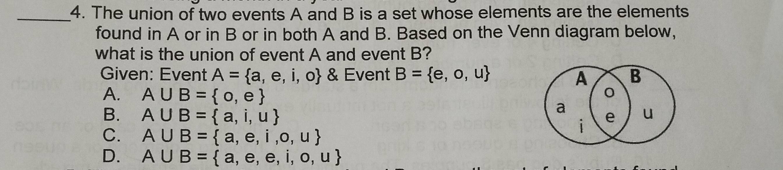 The union of two events A and B is a set whose elements are the elements
found in A or in B or in both A and B. Based on the Venn diagram below,
what is the union of event A and event B?
Given: Event A= a,e,i,o & Event B= e,o,u B
A
A. A∪ B= o,e
a
B. A∪ B= a,i,u e u
C. A∪ B= a,e,i,o,u
i
D. A∪ B= a,e,e,i,o,u