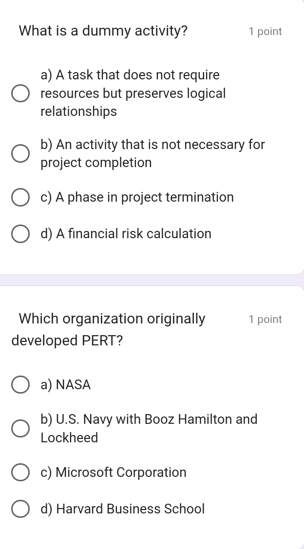 What is a dummy activity? 1 point
a) A task that does not require
resources but preserves logical
relationships
b) An activity that is not necessary for
project completion
c) A phase in project termination
d) A financial risk calculation
Which organization originally 1 point
developed PERT?
a) NASA
b) U.S. Navy with Booz Hamilton and
Lockheed
c) Microsoft Corporation
d) Harvard Business School