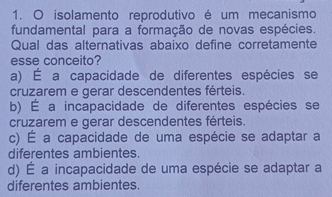 isolamento reprodutivo é um mecanismo
fundamental para a formação de novas espécies.
Qual das alternativas abaixo define corretamente
esse conceito?
a) É a capacidade de diferentes espécies se
cruzarem e gerar descendentes férteis.
b) É a incapacidade de diferentes espécies se
cruzarem e gerar descendentes férteis.
c) É a capacidade de uma espécie se adaptar a
diferentes ambientes.
d) É a incapacidade de uma espécie se adaptar a
diferentes ambientes.