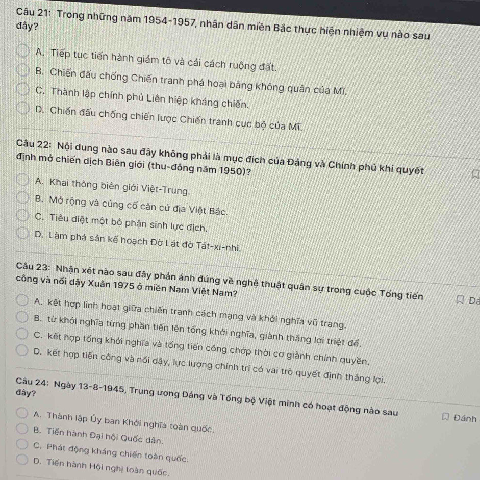 Trong những năm 1954-1957, nhân dân miền Bắc thực hiện nhiệm vụ nào sau
đây?
A. Tiếp tục tiến hành giảm tô và cái cách ruộng đất.
B. Chiến đấu chống Chiến tranh phá hoại bằng không quân của Mĩ.
C. Thành lập chính phủ Liên hiệp kháng chiến.
D. Chiến đấu chống chiến lược Chiến tranh cục bộ của Mĩ.
Câu 22: Nội dung nào sau đây không phải là mục đích của Đảng và Chính phủ khi quyết
định mở chiến dịch Biên giới (thu-đông năm 1950)?
A. Khai thông biên giới Việt-Trung.
B. Mở rộng và củng cố căn cứ địa Việt Bắc.
C. Tiêu diệt một bộ phận sinh lực địch.
D. Làm phá sản kế hoạch Đờ Lát đờ Tát-xi-nhi.
Câu 23: Nhận xét nào sau đây phản ánh đúng về nghệ thuật quân sự trong cuộc Tổng tiến Đ
công và nổi dậy Xuân 1975 ở miền Nam Việt Nam?
A. kết hợp linh hoạt giữa chiến tranh cách mạng và khởi nghĩa vũ trang.
B. từ khởi nghĩa từng phần tiến lên tổng khới nghĩa, giành thắng lợi triệt để.
C. kết hợp tổng khởi nghĩa và tổng tiến công chớp thời cơ giành chính quyền.
D. kết hợp tiến công và nổi dậy, lực lượng chính trị có vai trò quyết định thắng lợi.
đây?
Câu 24: Ngày 13-8-1945, Trung ương Đảng và Tổng bộ Việt minh có hoạt động nào sau
Đánh
A. Thành lập Ủy ban Khởi nghĩa toàn quốc.
B. Tiến hành Đại hội Quốc dân.
C. Phát động kháng chiến toàn quốc,
D. Tiến hành Hội nghị toàn quốc.