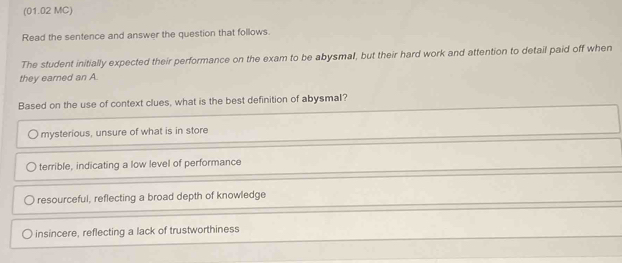 (01.02 MC)
Read the sentence and answer the question that follows.
The student initially expected their performance on the exam to be abysmal, but their hard work and attention to detail paid off when
they earned an A
Based on the use of context clues, what is the best definition of abysmal?
mysterious, unsure of what is in store
terrible, indicating a low level of performance
resourceful, reflecting a broad depth of knowledge
insincere, reflecting a lack of trustworthiness