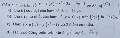 Cho hàm số y=f(x)=x^3-3x^2-9x+1
có đồ thị (C) 
a) Giá trị cực đại của hàm số là 6 . 
b) Giá trị nhỏ nhất của hàm số y=f(x) trên [2;4] là -21. 
c) Hàm số g(x)=f(x^2-1) có 2 điểm cực tiểu. 
d) Hàm số đồng biến trên khoảng (-∈fty ;0)