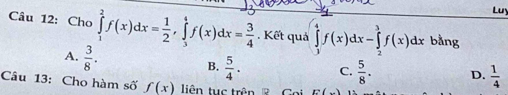 Luy
Câu 12: Cho ∈tlimits _1^(2f(x)dx=frac 1)2, ∈tlimits _3^(4f(x)dx=frac 3)4. Kết quả ∈tlimits _0^(4f(x)dx-∈tlimits _2^3f(x)dx bằng
A. frac 3)8.
B.  5/4 .
C.  5/8 .
D.  1/4 
Câu 13: Cho hàm số f(x) liên tục trên R Goi E(x)