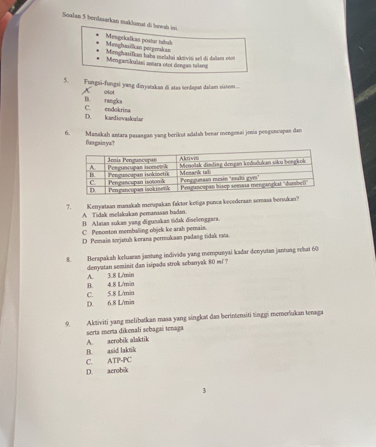 Soalan 5 berdasarkan maklumat di bawah ini.
Mengekalkan postur tubuh
Menghasilkan pergerakan
Menghasilkan haba melalui aktiviti sel di dalam otot
Mengartikulasi antara otot dengan tulang
5. Fungsi-fungsi yang dinyatakan di atas terdapat dalam sistem...
otot
B. rangka
C. endokrina
D. kardiovaskular
6. Manakah antara pasangan yang berikut adalah benar mengenai jenis penguncupan dan
fungsinya?
7. Kenyataan manakah merupakan faktor ketiga punca kecederaan semasa bersukan?
A Tidak melakukan pemanasan badan.
B Alatan sukan yang digunakan tidak diselenggara.
C Penonton membaling objek ke arah pemain.
D Pemain terjatuh kerana permukaan padang tidak rata.
Berapakah keluaran jantung individu yang mempunyai kadar denyutan jantung rehat 60
denyutan seminit dan isipadu strok sebanyak 80 ml ?
A. 3.8 L/min
B. 4.8 L/min
C. 5.8 L/min
D. 6.8 L/min
9. Aktiviti yang melibatkan masa yang singkat dan berintensiti tinggi memerlukan tenaga
serta merta dikenali sebagai tenaga
A. acrobik alaktik
B. asid laktik
C. ATP-PC
D. aerobik
3