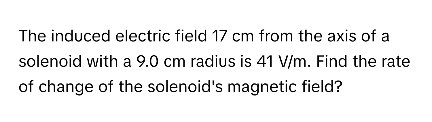 The induced electric field 17 cm from the axis of a solenoid with a 9.0 cm radius is 41 V/m. Find the rate of change of the solenoid's magnetic field?