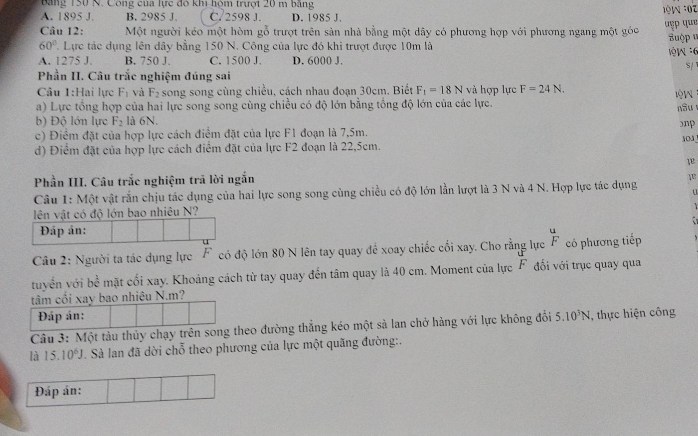 bảng 150 N. Công của lực đó khi hóm trượt 20 m băng
A. 1895 J. B. 2985 J. C. 2598 J. D. 1985 J. 1 9 W :0
uẹp quɐ
Câu 12: Một người kéo một hòm gỗ trượt trên sàn nhà bằng một dây có phương hợp với phương ngang một góc  u p
60° 7. Lực tác dụng lên dây bằng 150 N. Công của lực đó khi trượt được 10m là
A. 1275 J. B. 750 J. C. 1500 J. D. 6000 J.  : 'W  6
S/
Phần II. Câu trắc nghiệm đúng sai
Câu 1:Hai lực F_1 và F_2 song song cùng chiều, cách nhau đoạn 30cm. Biết F_1=18N và hợp lực F=24N. lQW
a) Lực tổng hợp của hai lực song song cùng chiều có độ lớn bằng tổng độ lớn của các lực. nâu
b) Độ lớn lực F_2 là 6N. bnp
c) Điểm đặt của hợp lực cách điểm đặt của lực F1 đoạn là 7,5m.
101
d) Điểm đặt của hợp lực cách điểm đặt của lực F2 đoạn là 22,5cm.
1B
Phần III. Câu trắc nghiệm trã lời ngắn
1e
Câu 1: Một vật rắn chịu tác dụng của hai lực song song cùng chiều có độ lớn lần lượt là 3 N và 4 N. Hợp lực tác dụng
u
lên vật có độ lớn bao nhiêu N?
Đáp án:
u
Câu 2: Người ta tác dụng lực F có độ lớn 80 N lên tay quay để xoay chiếc cối xay. Cho rằng lực  u/F  có phương tiếp
tuyển với bề mặt cối xay. Khoảng cách từ tay quay đến tâm quay là 40 cm. Moment của lực F đối với trục quay qua
tâm cối xay bao nhiêu N.m?
Đáp án:
Câu 3: Một tàu thủy chạy trên song theo đường thắng kéo một sà lan chở hàng với lực không đổi 5.10^3N , thực hiện công
là 15.10^6J. Sà lan đã dời chỗ theo phương của lực một quãng đường:.
Đáp án: