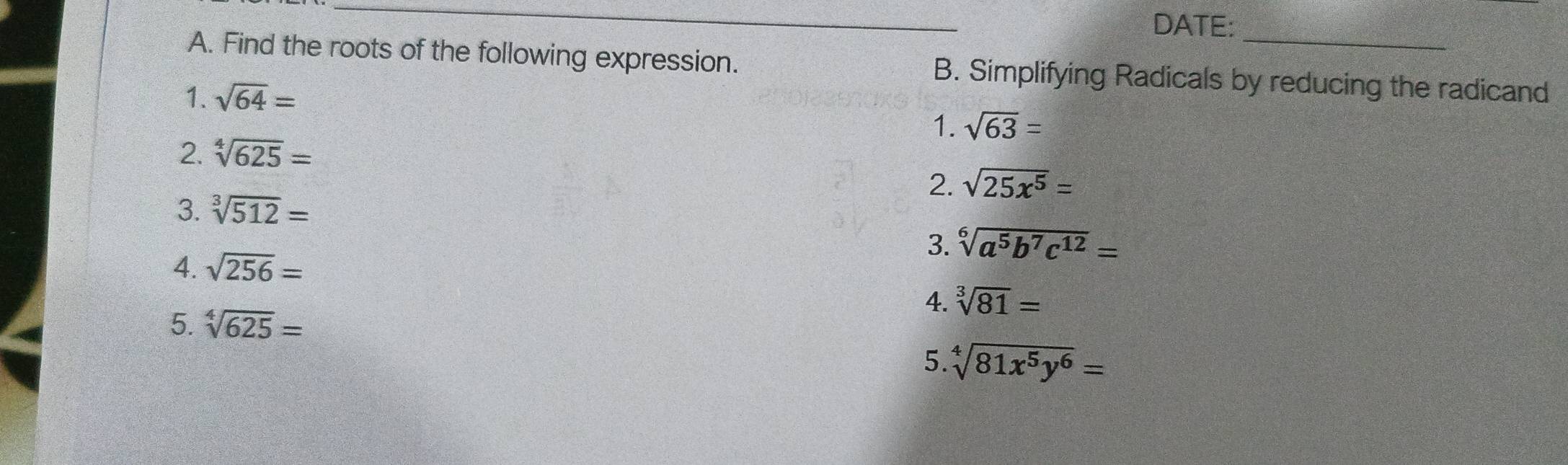 DATE: 
A. Find the roots of the following expression. B. Simplifying Radicals by reducing the radicand 
1. sqrt(64)= sqrt(63)=
1. 
2. sqrt[4](625)=
2. sqrt(25x^5)=
3. sqrt[3](512)=
3. sqrt[6](a^5b^7c^(12))=
4. sqrt(256)=
4. sqrt[3](81)=
5. sqrt[4](625)=
5. sqrt[4](81x^5y^6)=