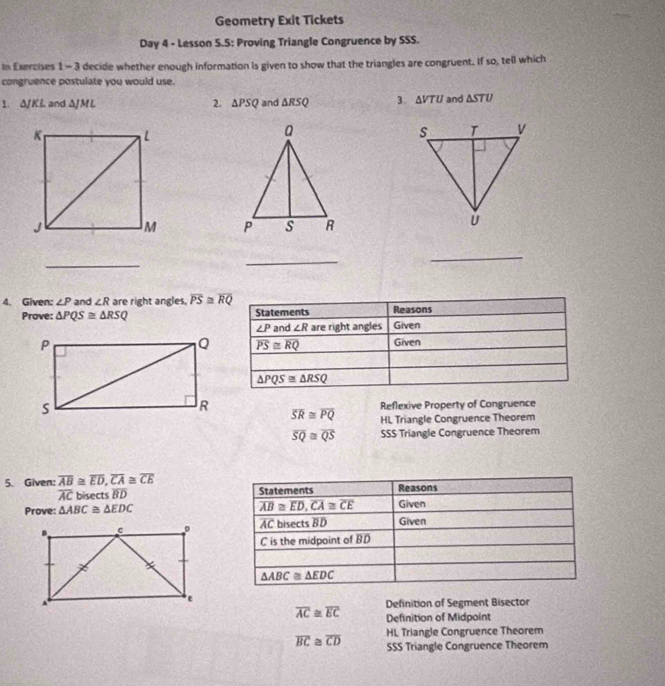 Geometry Exit Tickets
Day 4 - Lesson S.5: Proving Triangle Congruence by SSS.
In Exercises 1 - 3 decide whether enough information is given to show that the triangles are congruent. If so, tell which
congruence postulate you would use.
3 △ VTU
1. △ JKL and △ JML 2. △ PSQ and △ RSQ and △ STU
_
_
_
4. Given: ∠ P and ∠ R are right angles, overline PS≌ overline RQ
Prove: △ PQS≌ △ RSQ
Reflexive Property of Congruence
overline SR≌ overline PQ HL Triangle Congruence Theorem
overline SQ≌ overline QS SSS Triangle Congruence Theorem
5. Given: overline AB≌ overline ED,overline CA≌ overline CE
overline AC bisects BD 
Prove: △ ABC≌ △ EDC

Definition of Segment Bisector
overline AC≌ overline EC Definition of Midpoint
HL Triangle Congruence Theorem
overline BC≌ overline CD SSS Triangle Congruence Theorem