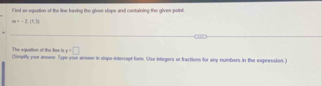 Find an equation of the line having the given slope and containing the given point.
m=-2,(1,3)
The equation of the line is y=□. 
(Simplify your answer. Type your answer in slope-intercept form. Use integers or fractions for any numbers in the expression.)