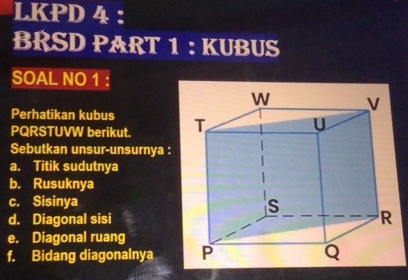 LKPD 4 : 
BRSD PART 1 : KUBUS 
SOAL NO 1 : 
Perhatikan kubus 
PQRSTUVW berikut. 
Sebutkan unsur-unsurnya : 
a. Titik sudutnya 
b. Rusuknya 
c. Sisinya 
d. Diagonal sisi 
e. Diagonal ruang 
f. Bidang diagonalnya