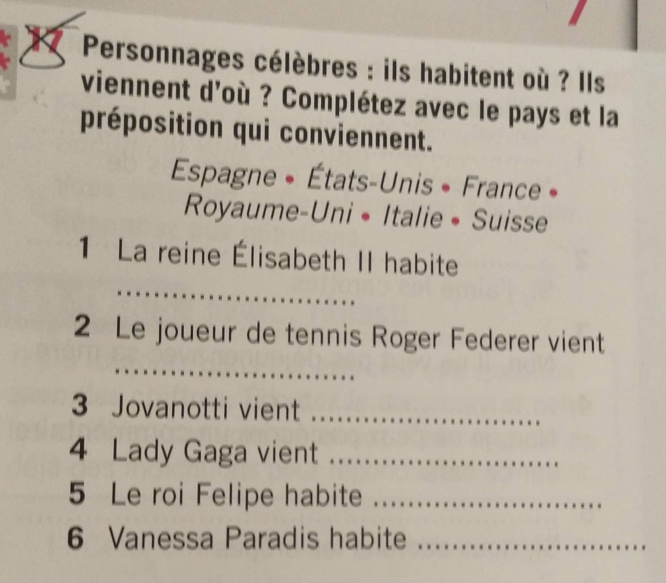 Personnages célèbres : ils habitent où ? Ils 
viennent d'où ? Complétez avec le pays et la 
préposition qui conviennent. 
Espagne + États-Unis + France » 
Royaume-Uni •Italie• Suisse 
1 La reine Élisabeth II habite 
_ 
2 Le joueur de tennis Roger Federer vient 
_ 
3 Jovanotti vient_ 
4 Lady Gaga vient_ 
5 Le roi Felipe habite_ 
6 Vanessa Paradis habite_