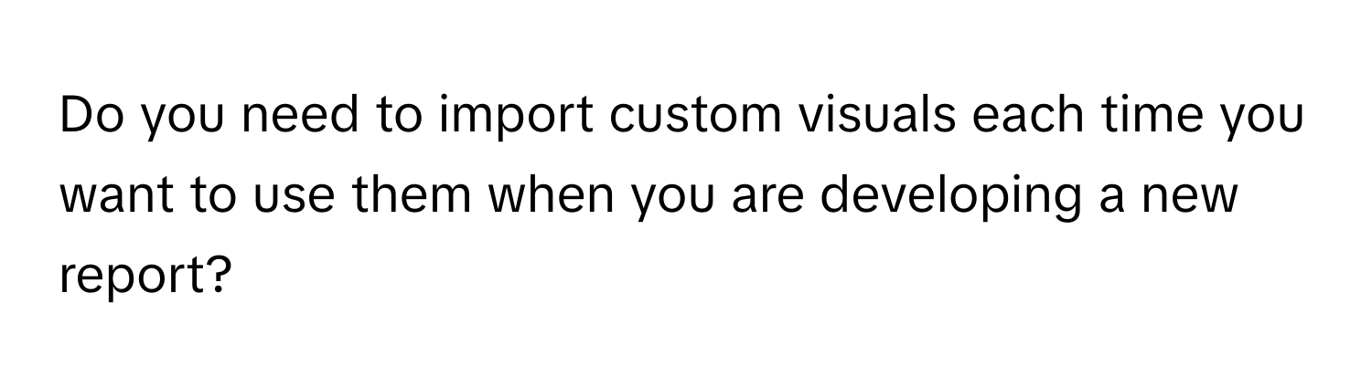 Do you need to import custom visuals each time you want to use them when you are developing a new report?