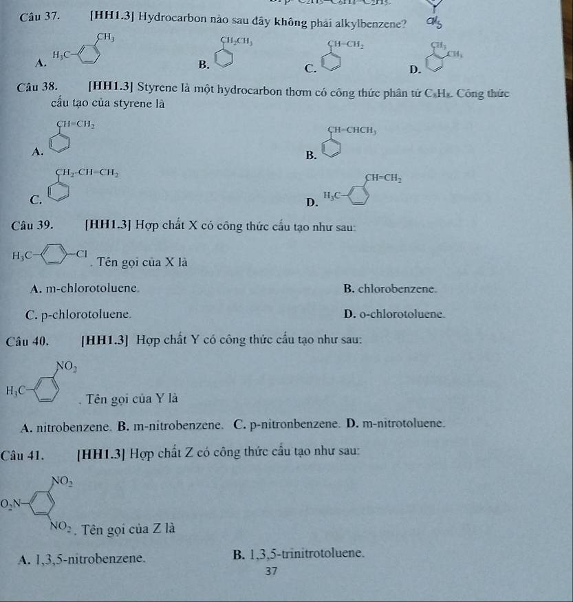 a [HH1.3] Hydrocarbon nào sau đây không phải alkylbenzene? a'_5
CH_2CH_3
CH=CH_2 CH_3 □ 
A.
_
B.
C.
□ cm, 
D.
Câu 38. [HH1.3] Styrene là một hydrocarbon thơm có công thức phân tử C_8H_8 Công thức
cấu tạo của styrene là
A. beginarrayl H=CH_2 □ endarray.
CH=CHCH_3
B. bigcirc
C. beginarrayr CH_2CH=CH_2 □ endarray H_3C=□^(CH=CH_2)
D.
Câu 39. [HH1.3] Hợp chất X có công thức cầu tạo như sau:
H_3C-□ -Cl Tên gọi cư aX là
A. m-c hlorotoluene. B. chlorobenzene.
C. p-chlorotoluene D. o-chlorotoluene
Câu 40. [HH1.3] Hợp chất Y có công thức cầu tạo như sau:
...5 . NO_2
H_3C-□° Tên gọi của Y là
A. nitrobenzene. B. m-nitrobenzene. C. p-nitronbenzene. D. m-nitrotoluene.
Câu 41. [HH1.3] Hợp chất Z có công thức cầu tạo như sau:
0.8=□^(NO_2). Tên gọi của Z là
A. 1, 3, 5 -nitrobenzene. B. 1, 3, 5 -trinitrotoluene.
37