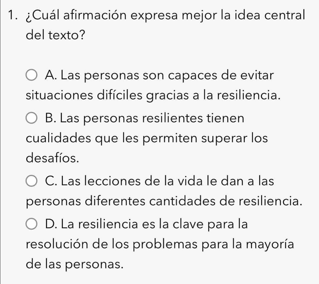 ¿Cuál afirmación expresa mejor la idea central
del texto?
A. Las personas son capaces de evitar
situaciones difíciles gracias a la resiliencia.
B. Las personas resilientes tienen
cualidades que les permiten superar los
desafíos.
C. Las lecciones de la vida le dan a las
personas diferentes cantidades de resiliencia.
D. La resiliencia es la clave para la
resolución de los problemas para la mayoría
de las personas.