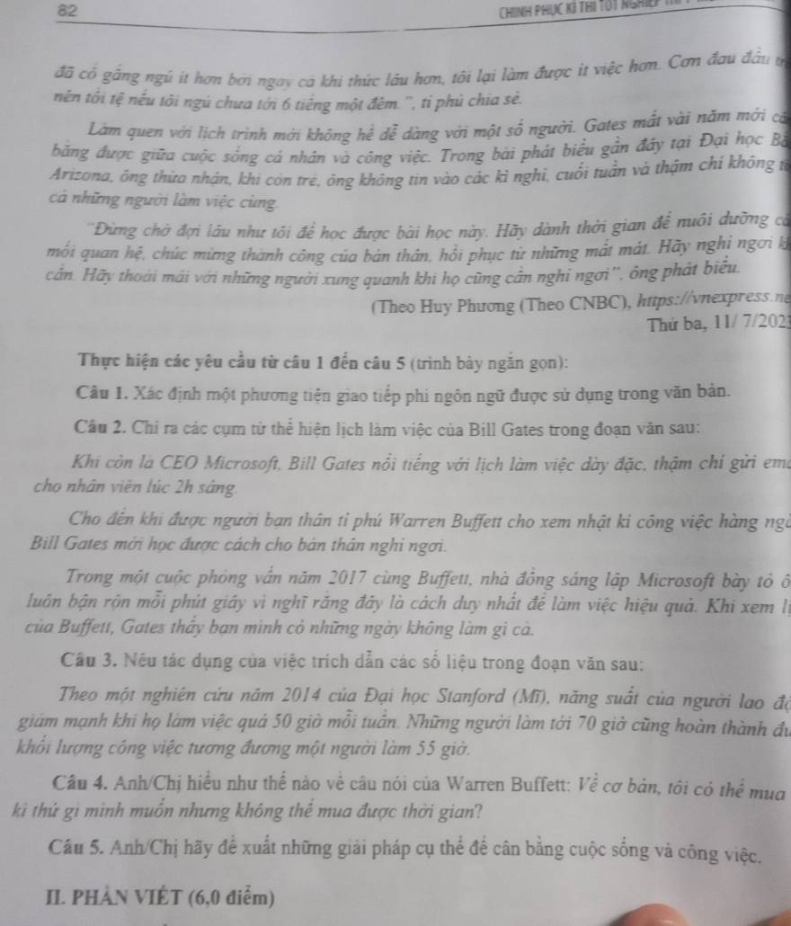 ChInh phục k3 thị Tót nghid
đã cổ gắng ngú it hơn bởi ngay cá khi thức lâu hơn, tôi lại làm được it việc hơn. Cơn đau đầu t
nền tôi tệ nếu tôi ngủ chưa tới 6 tiếng một đêm. '', tỉ phủ chia sẻ.
Làm quen với lịch trình mới khóng hể dễ dàng với một sổ người. Gates mắt vài năm mới cả
băng được giữa cuộc sống cá nhân và công việc. Trong bài phát biểu gần đây tại Đại học Bà
Arizona, ông thừa nhận, khi còn trẻ, ông không tin vào các kì nghỉ, cuối tuần và thậm chí không từ
cả những người làm việc cùng
'Đừng chờ đợi lâu như tội để học được bài học này. Hãy dành thời gian để nuôi dưỡng cá
mỗi quan hệ, chúc mừng thành công của bản thân, hồi phục từ những mất mảt. Hãy nghỉ ngơi k
cân. Hãy thoái mái với những người xung quanh khi họ cũng cần nghi ngơi'', ông phát biểu
(Theo Huy Phương (Theo CNBC), https://vnexpress.ne
Thứ ba, 11/ 7/2023
Thực hiện các yêu cầu từ câu 1 đến câu 5 (trình bày ngăn gọn):
Câu 1. Xác định một phương tiện giao tiếp phi ngôn ngữ được sử dụng trong văn bản.
Câu 2. Chỉ ra các cụm từ thể hiện lịch làm việc của Bill Gates trong đoạn văn sau:
Khi còn là CEO Microsoft, Bill Gates nổi tiếng với lịch làm việc dày đặc, thậm chỉ gửi ema
cho nhân viên lúc 2h sáng.
Cho đến khi được người bạn thân tỉ phú Warren Buffett cho xem nhật ki công việc hàng ngà
Bill Gates mới học được cách cho bản thân nghi ngơi.
Trong một cuộc phòng vấn năm 2017 cùng Buffett, nhà đông sáng lập Microsoft bày tỏ ổ
luân bận rộn mỗi phút giáy vì nghĩ răng đây là cách duy nhất để làm việc hiệu quả. Khi xem lý
của Buffett, Gates tháy bạn mình có những ngày không làm gi cả.
Câu 3. Nếu tác dụng của việc trích dẫn các số liệu trong đoạn văn sau:
Theo một nghiên cứu năm 2014 của Đại học Stanford (Mĩ), năng suất của người lao độ
giám mạnh khi họ làm việc quả 50 giờ mỗi tuần. Những người làm tới 70 giờ cũng hoàn thành đu
khối lượng công việc tương đương một người làm 55 giờ.
Câu 4. Anh/Chị hiểu như thể nào về câu nói của Warren Buffett: Về cơ bản, tôi có thể mua
kìi thứ gì mình muốn nhưng không thể mua được thời gian?
Câu 5. Anh/Chị hãy để xuất những giải pháp cụ thể để cân bằng cuộc sống và công việc.
II. PHÀN VIÉT (6,0 điểm)