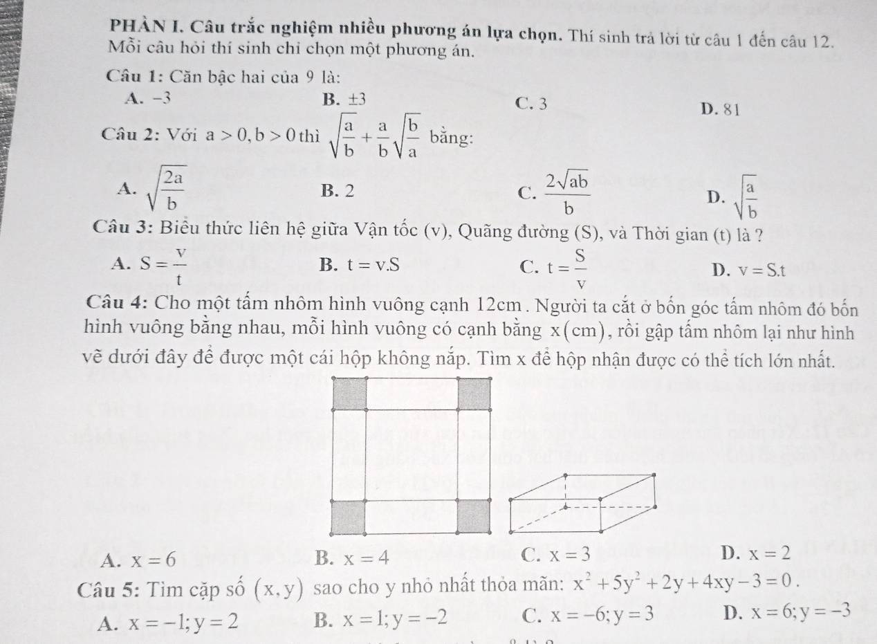 PHÀN I. Câu trắc nghiệm nhiều phương án lựa chọn. Thí sinh trả lời từ câu 1 đến câu 12.
Mỗi câu hỏi thí sinh chỉ chọn một phương án.
Câu 1: Căn bậc hai của 9 là:
A. −3 B. ±3 C. 3
D. 81
Câu 2: Với a>0, b>0 thì sqrt(frac a)b+ a/b sqrt(frac b)a bằng:
A. sqrt(frac 2a)b B. 2 C.  2sqrt(ab)/b 
D. sqrt(frac a)b
Câu 3: Biểu thức liên hệ giữa Vận tốc (v), Quãng đường (S), và Thời gian (t) là ?
A. S= V/t  t= S/V 
B. t=v.S C. D. v=S.t
Câu 4: Cho một tấm nhôm hình vuông cạnh 12cm. Người ta cắt ở bốn góc tấm nhôm đó bốn
hình vuông bằng nhau, mỗi hình vuông có cạnh bằng x (cm), rồi gập tấm nhôm lại như hình
về dưới đây để được một cái hộp không nắp. Tìm x để hộp nhận được có thể tích lớn nhất.
C.
A. x=6 B. x=4 x=3 D. x=2
Câu 5: Tìm cặp số (x,y) sao cho y nhỏ nhất thỏa mãn: x^2+5y^2+2y+4xy-3=0.
A. x=-1;y=2 B. x=1;y=-2 C. x=-6; y=3 D. x=6; y=-3