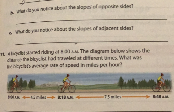 What do you notice about the slopes of opposite sides?
_
c. What do you notice about the slopes of adjacent sides?
_
11. A bicyclist started riding at 8:00 A.m. The diagram below shows the
distance the bicyclist had traveled at different times. What was
the bicyclist's average rate of speed in miles per hour?
8:00 AM 4.5 miles 3:1 B A.M. 7.5 miles 8:48 A.M.
_