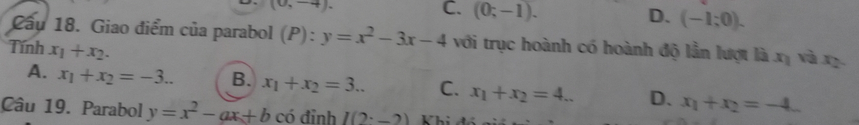 (0,-4).
C. (0;-1). D. (-1;0). 
Cầu 18. Giao điểm của parabol (P):y=x^2-3x-4 với trục hoành có hoành độ lần lượt là xị và xị.
Tính x_1+x_2.
A. x_1+x_2=-3..
B. x_1+x_2=3...
C. x_1+x_2=4...
D. x_1+x_2=-4_ 
Câu 19. Parabol y=x^2-ax+b có đỉnh I(2· _ 2) Khị