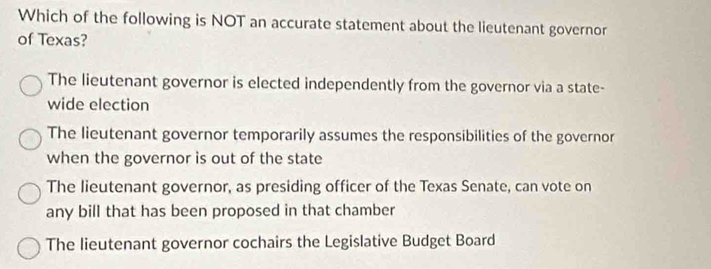 Which of the following is NOT an accurate statement about the lieutenant governor
of Texas?
The lieutenant governor is elected independently from the governor via a state-
wide election
The lieutenant governor temporarily assumes the responsibilities of the governor
when the governor is out of the state
The lieutenant governor, as presiding officer of the Texas Senate, can vote on
any bill that has been proposed in that chamber
The lieutenant governor cochairs the Legislative Budget Board