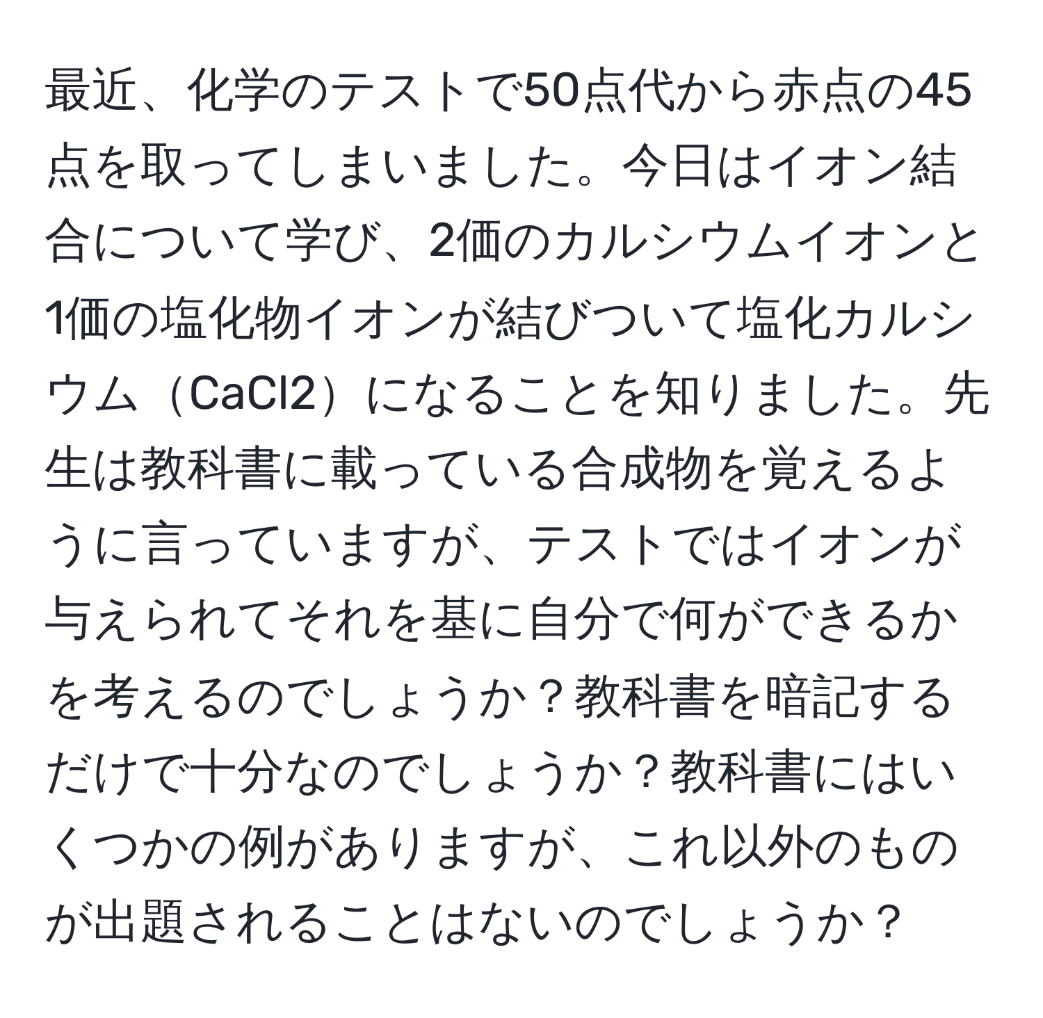 最近、化学のテストで50点代から赤点の45点を取ってしまいました。今日はイオン結合について学び、2価のカルシウムイオンと1価の塩化物イオンが結びついて塩化カルシウムCaCl2になることを知りました。先生は教科書に載っている合成物を覚えるように言っていますが、テストではイオンが与えられてそれを基に自分で何ができるかを考えるのでしょうか？教科書を暗記するだけで十分なのでしょうか？教科書にはいくつかの例がありますが、これ以外のものが出題されることはないのでしょうか？