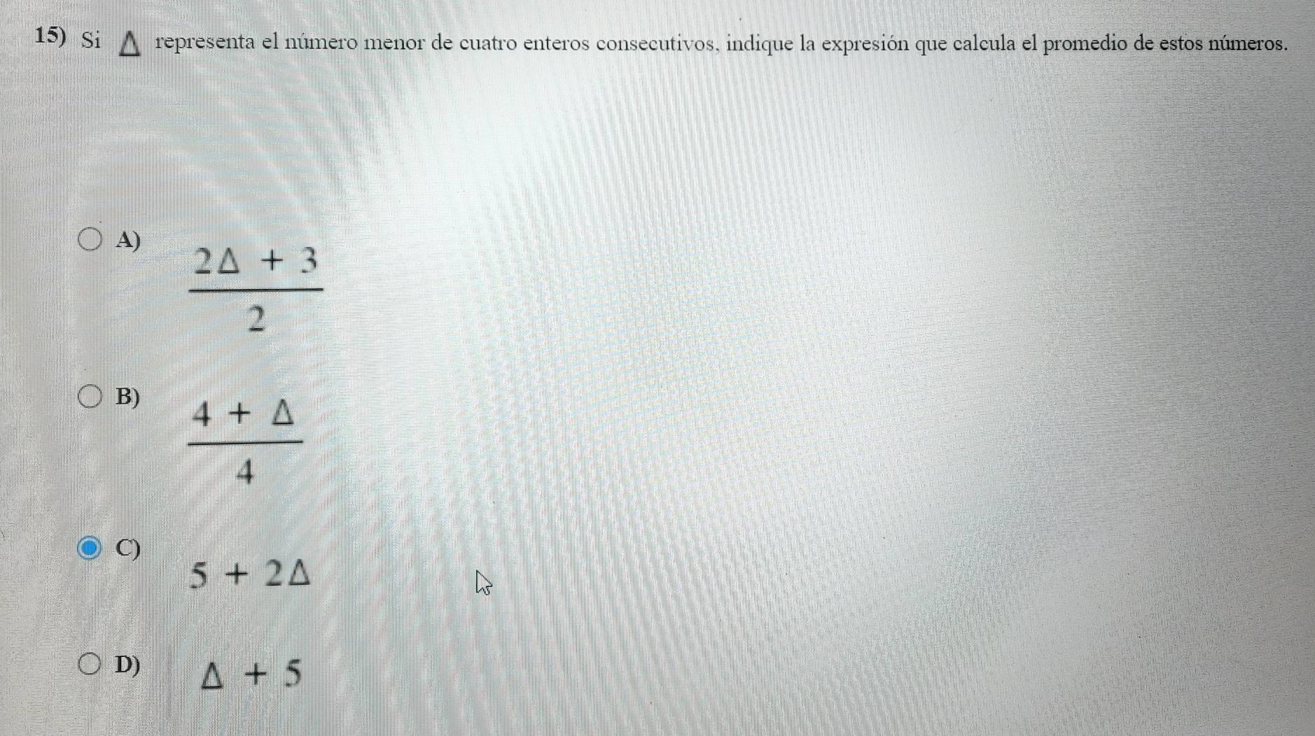 Si representa el número menor de cuatro enteros consecutivos, indique la expresión que calcula el promedio de estos números.
A)  (2△ +3)/2 
B)  (4+△ )/4 
C)
5+2△
D) △ +5