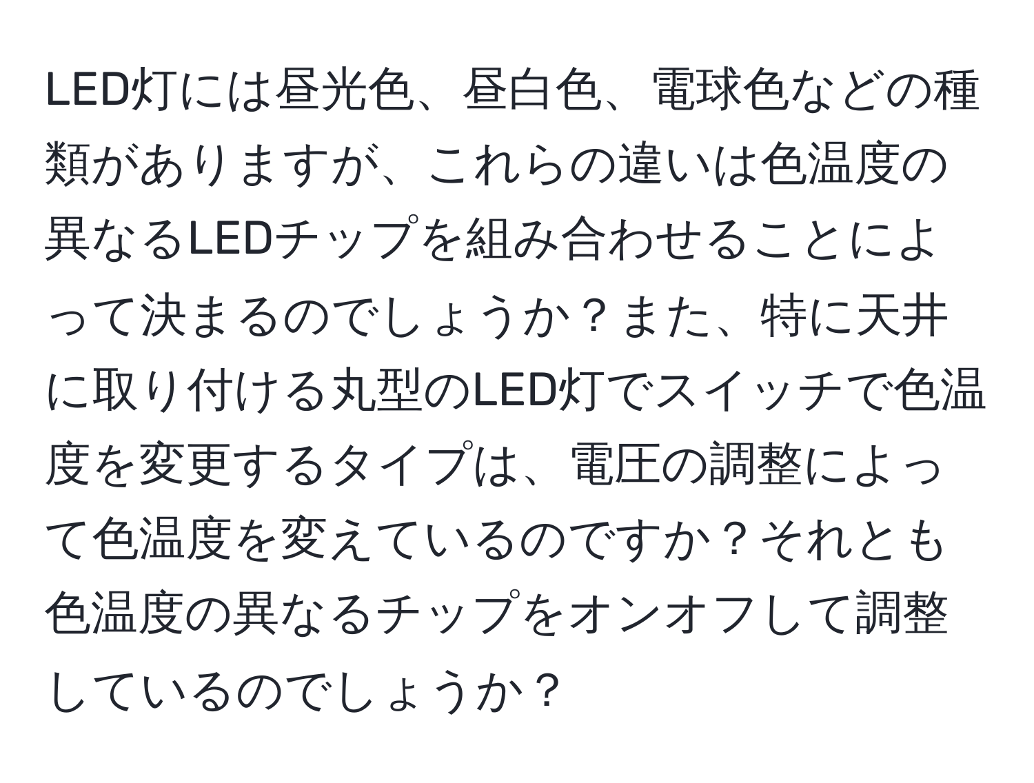 LED灯には昼光色、昼白色、電球色などの種類がありますが、これらの違いは色温度の異なるLEDチップを組み合わせることによって決まるのでしょうか？また、特に天井に取り付ける丸型のLED灯でスイッチで色温度を変更するタイプは、電圧の調整によって色温度を変えているのですか？それとも色温度の異なるチップをオンオフして調整しているのでしょうか？